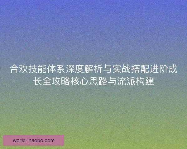 合欢技能体系深度解析与实战搭配进阶成长全攻略核心思路与流派构建