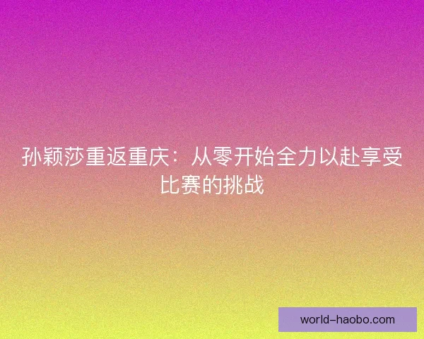孙颖莎重返重庆：从零开始全力以赴享受比赛的挑战