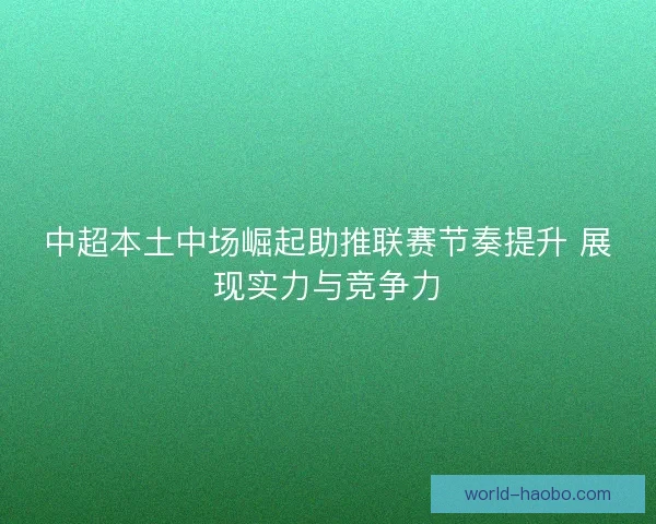 中超本土中场崛起助推联赛节奏提升 展现实力与竞争力